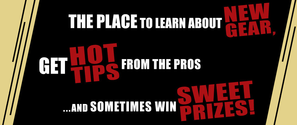 The place to learn about new gear, get hot tips from the pros ...and sometimes win sweet prizes!